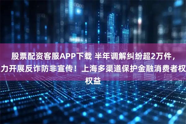 股票配资客服APP下载 半年调解纠纷超2万件，大力开展反诈防非宣传！上海多渠道保护金融消费者权益