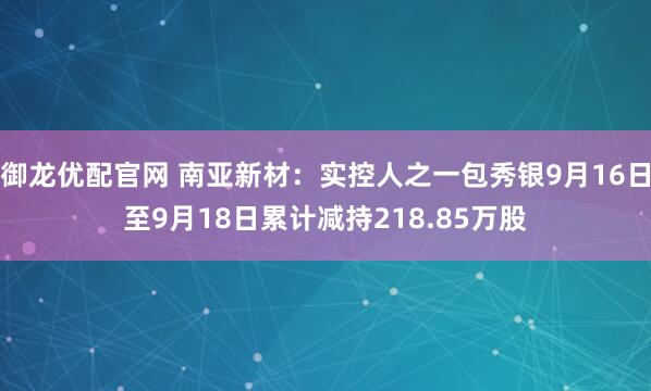 御龙优配官网 南亚新材：实控人之一包秀银9月16日至9月18日累计减持218.85万股