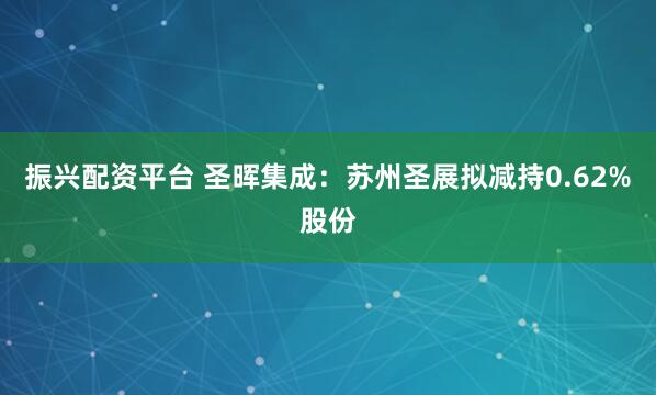 振兴配资平台 圣晖集成：苏州圣展拟减持0.62%股份