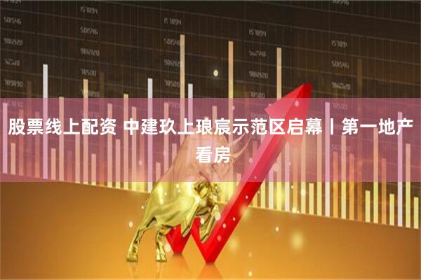 股票线上配资 中建玖上琅宸示范区启幕丨第一地产 看房