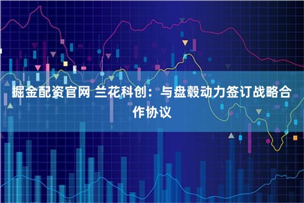 掘金配资官网 兰花科创：与盘毂动力签订战略合作协议
