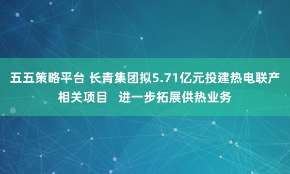 五五策略平台 长青集团拟5.71亿元投建热电联产相关项目   进一步拓展供热业务