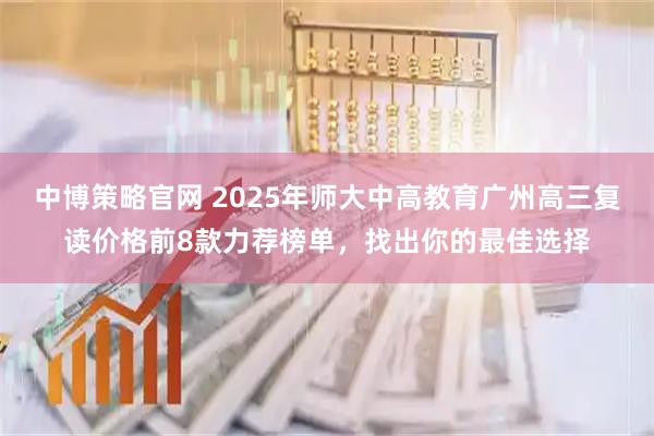 中博策略官网 2025年师大中高教育广州高三复读价格前8款力荐榜单，找出你的最佳选择