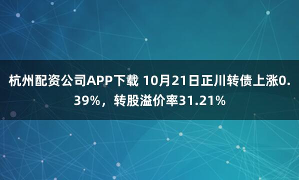 杭州配资公司APP下载 10月21日正川转债上涨0.39%，转股溢价率31.21%