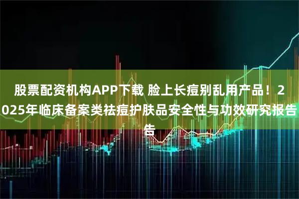股票配资机构APP下载 脸上长痘别乱用产品！2025年临床备案类祛痘护肤品安全性与功效研究报告