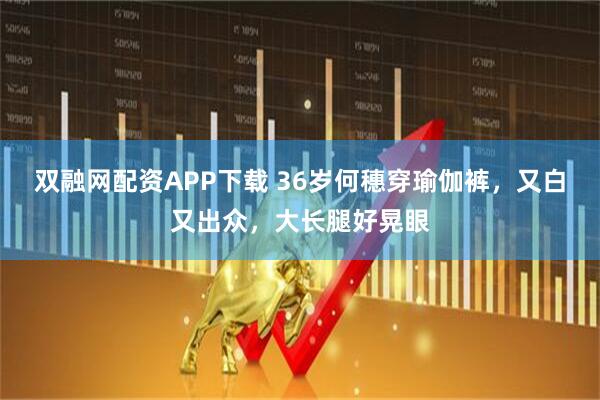 双融网配资APP下载 36岁何穗穿瑜伽裤，又白又出众，大长腿好晃眼
