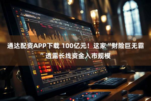通达配资APP下载 100亿元！这家“财险巨无霸”透露长线资金入市规模