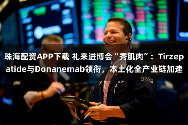 珠海配资APP下载 礼来进博会“秀肌肉”：Tirzepatide与Donanemab领衔，本土化全产业链加速