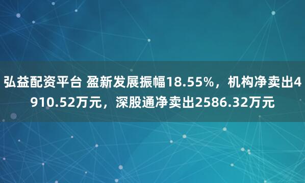 弘益配资平台 盈新发展振幅18.55%，机构净卖出4910.52万元，深股通净卖出2586.32万元