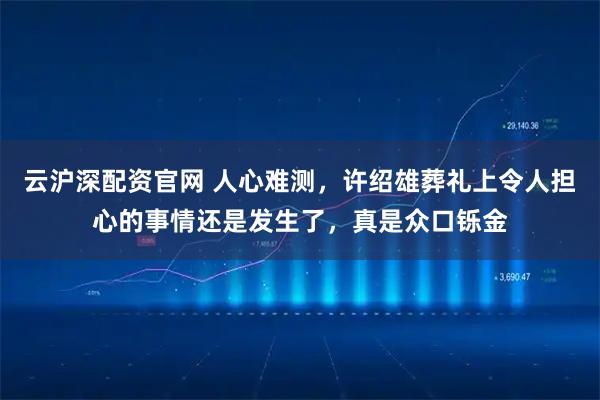 云沪深配资官网 人心难测，许绍雄葬礼上令人担心的事情还是发生了，真是众口铄金