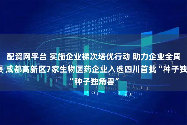 配资网平台 实施企业梯次培优行动 助力企业全周期发展 成都高新区7家生物医药企业入选四川首批“种子独角兽”