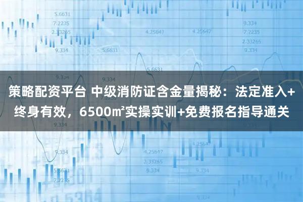 策略配资平台 中级消防证含金量揭秘：法定准入+终身有效，6500㎡实操实训+免费报名指导通关