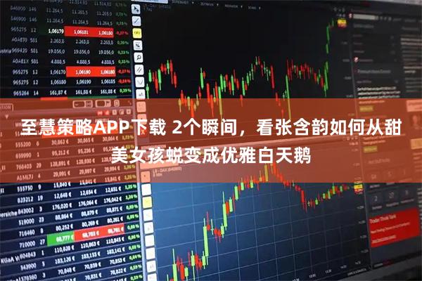 至慧策略APP下载 2个瞬间，看张含韵如何从甜美女孩蜕变成优雅白天鹅