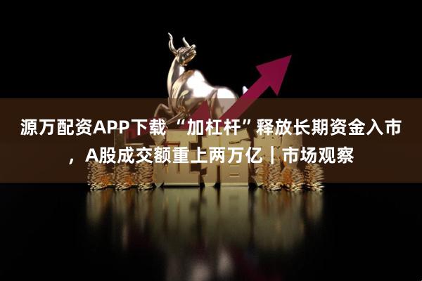 源万配资APP下载 “加杠杆”释放长期资金入市，A股成交额重上两万亿｜市场观察