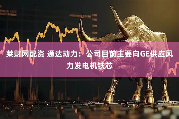 莱财网配资 通达动力：公司目前主要向GE供应风力发电机铁芯