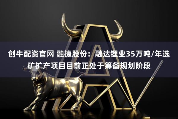 创牛配资官网 融捷股份：融达锂业35万吨/年选矿扩产项目目前正处于筹备规划阶段