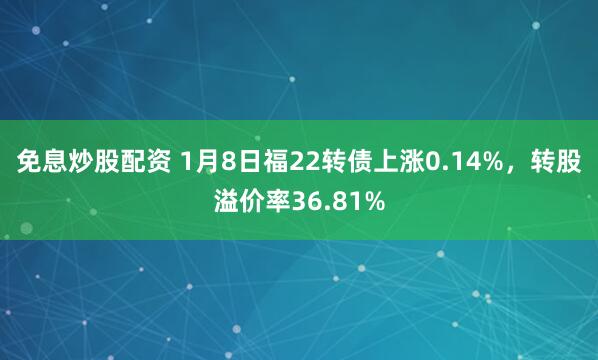 免息炒股配资 1月8日福22转债上涨0.14%，转股溢价率36.81%