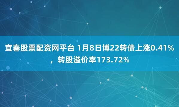宜春股票配资网平台 1月8日博22转债上涨0.41%，转股溢价率173.72%