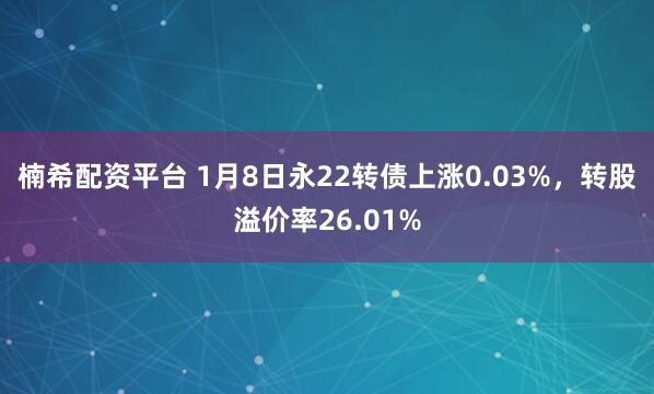 楠希配资平台 1月8日永22转债上涨0.03%，转股溢价率26.01%