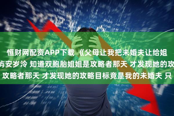 恒财网配资APP下载 《父母让我把未婚夫让给姐姐后悔疯了》安岁棠周屿安岁泠 知道双胞胎姐姐是攻略者那天 才发现她的攻略目标竟是我的未婚夫 只