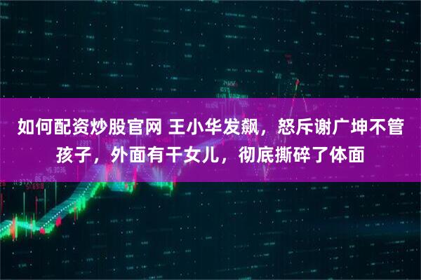 如何配资炒股官网 王小华发飙，怒斥谢广坤不管孩子，外面有干女儿，彻底撕碎了体面