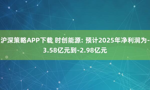 沪深策略APP下载 时创能源: 预计2025年净利润为-3.58亿元到-2.98亿元