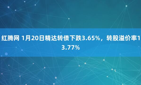 红腾网 1月20日精达转债下跌3.65%，转股溢价率13.77%