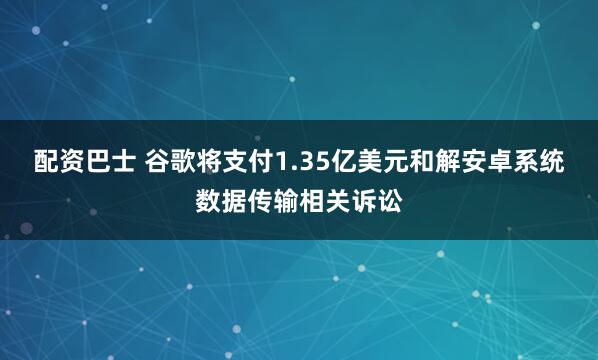 配资巴士 谷歌将支付1.35亿美元和解安卓系统数据传输相关诉讼