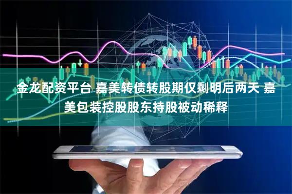金龙配资平台 嘉美转债转股期仅剩明后两天 嘉美包装控股股东持股被动稀释