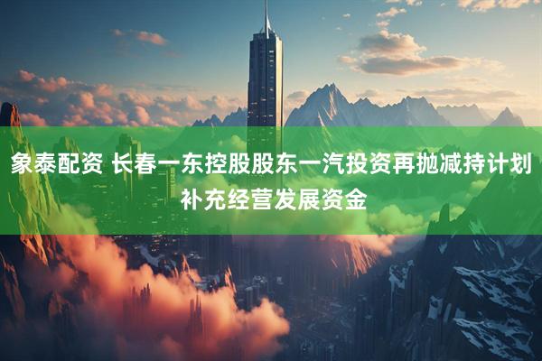 象泰配资 长春一东控股股东一汽投资再抛减持计划 补充经营发展资金