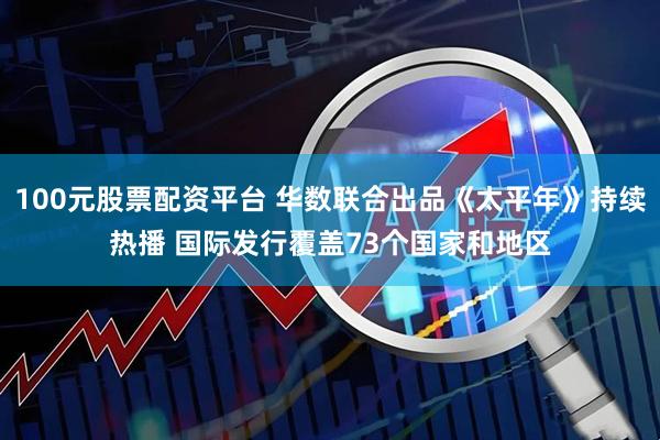 100元股票配资平台 华数联合出品《太平年》持续热播 国际发行覆盖73个国家和地区