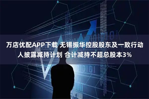 万店优配APP下载 无锡振华控股股东及一致行动人披露减持计划 合计减持不超总股本3%