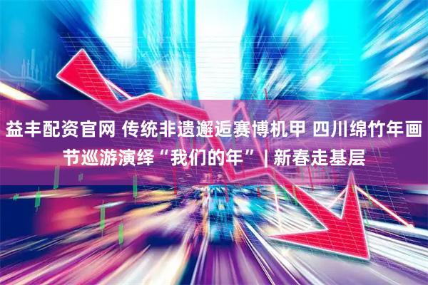 益丰配资官网 传统非遗邂逅赛博机甲 四川绵竹年画节巡游演绎“我们的年” | 新春走基层