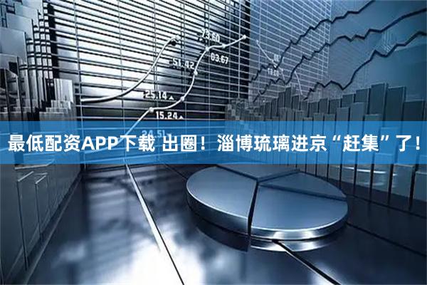 最低配资APP下载 出圈！淄博琉璃进京“赶集”了！