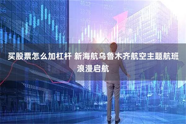 买股票怎么加杠杆 新海航乌鲁木齐航空主题航班浪漫启航