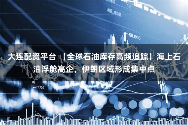 大连配资平台 【全球石油库存高频追踪】海上石油浮舱高企，伊朗区域形成集中点