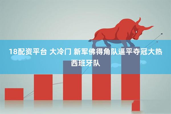 18配资平台 大冷门 新军佛得角队逼平夺冠大热西班牙队