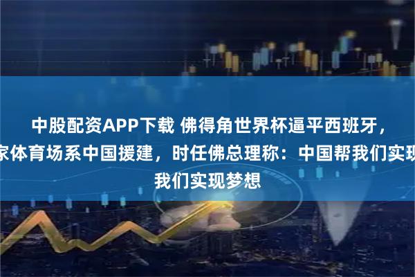 中股配资APP下载 佛得角世界杯逼平西班牙，其国家体育场系中国援建，时任佛总理称：中国帮我们实现梦想