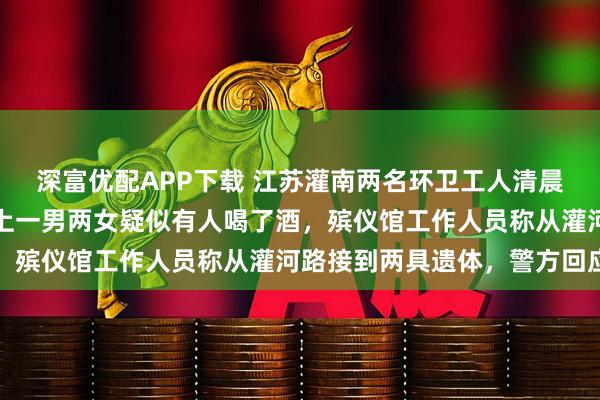 深富优配APP下载 江苏灌南两名环卫工人清晨被撞，目击者称肇事车上一男两女疑似有人喝了酒，殡仪馆工作人员称从灌河路接到两具遗体，警方回应