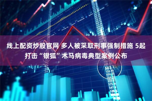 线上配资炒股官网 多人被采取刑事强制措施 5起打击“银狐”木马病毒典型案例公布