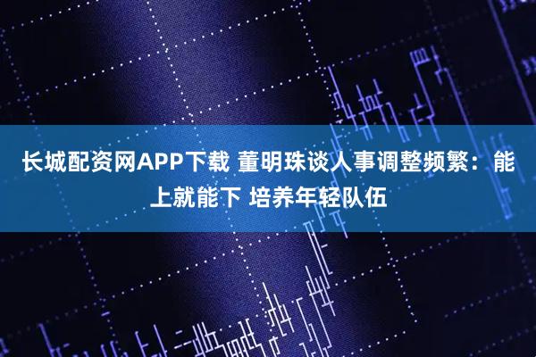 长城配资网APP下载 董明珠谈人事调整频繁：能上就能下 培养年轻队伍