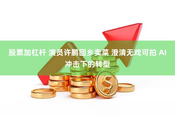 股票加杠杆 演员许鹏回乡卖菜 澄清无戏可拍 AI冲击下的转型