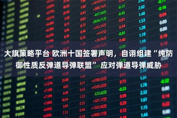 大旗策略平台 欧洲十国签署声明，自诩组建“纯防御性质反弹道导弹联盟” 应对弹道导弹威胁