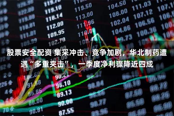股票安全配资 集采冲击、竞争加剧，华北制药遭遇“多重夹击”，一季度净利骤降近四成