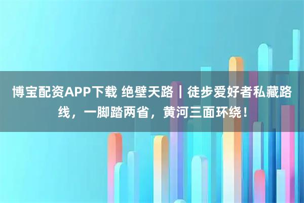 博宝配资APP下载 绝壁天路｜徒步爱好者私藏路线，一脚踏两省，黄河三面环绕！