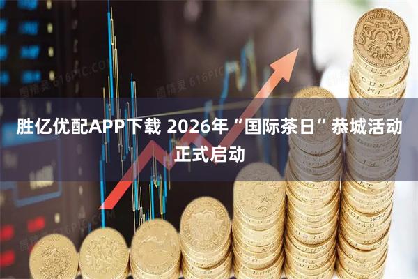 胜亿优配APP下载 2026年“国际茶日”恭城活动正式启动