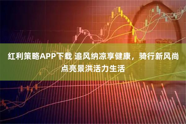红利策略APP下载 追风纳凉享健康，骑行新风尚点亮景洪活力生活