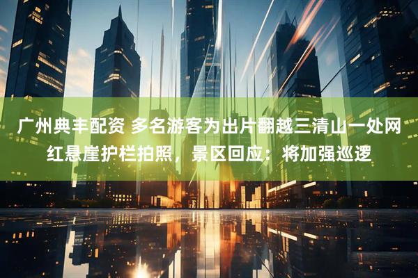 广州典丰配资 多名游客为出片翻越三清山一处网红悬崖护栏拍照，景区回应：将加强巡逻